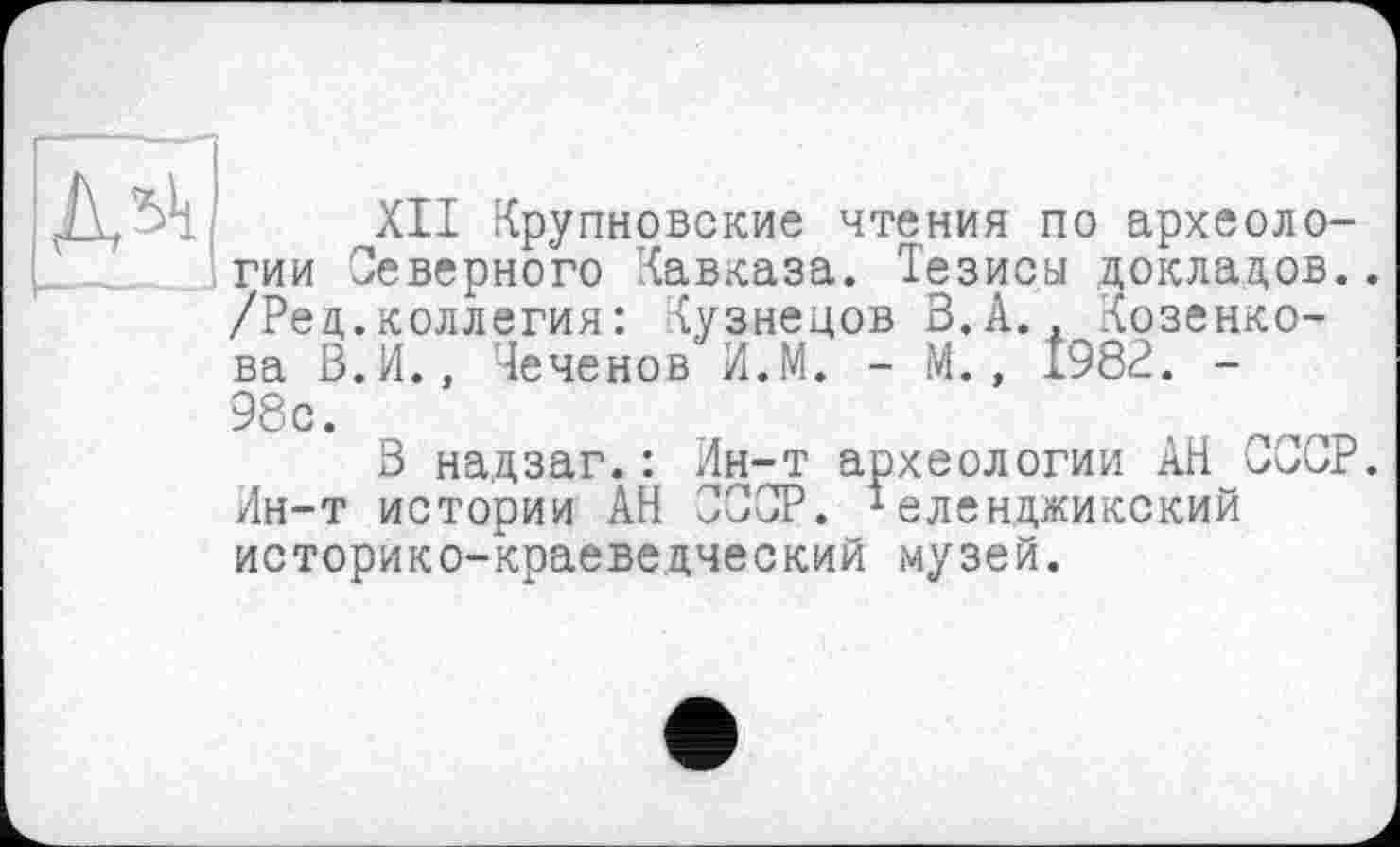 ﻿Дл1!
XII Крупновские чтения по археологии Северного Кавказа. Тезисы докладов.. /Рец.коллегия: Кузнецов З.А.. дозенко-ва В.И., Теченов И.М. - М., 1982. -98с.
В надзаг.: Ин-т археологии АН СССР. Ин-т истории АН СССР. 1еленджикский историко-краеведческий музей.